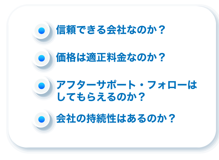 信頼できる会社なのか？価格は適正料金なのか？アフターサポート・フォローはしてもらえるのか？会社の持続性はあるのか？