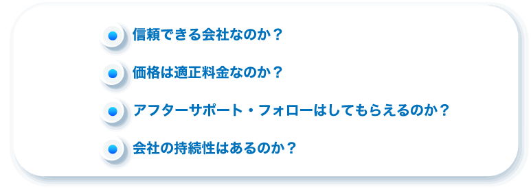 信頼できる会社なのか？価格は適正料金なのか？アフターサポート・フォローはしてもらえるのか？会社の持続性はあるのか？